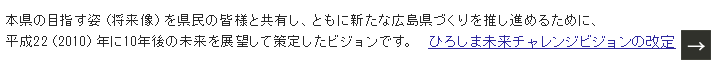 「将来にわたって、『広島に生まれ、育ち、住み、働いて良かった』と心から思える広島県の実現」を基本理念に、県民のみなさまとともに、新たな広島県づくりを推進します。 ひろしま未来チャレンジビジョンとは？