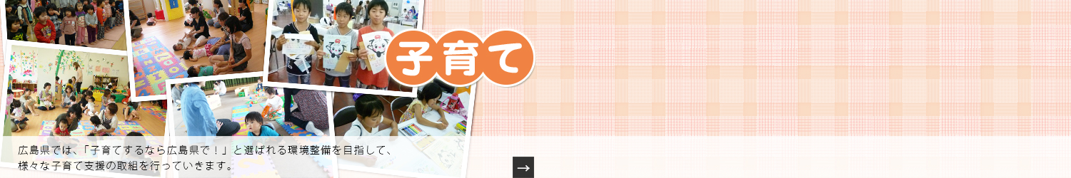 広島県では、「子育てするなら広島県で！」と選ばれる環境整備を目指して、様々な子育て支援の取組を行っていきます。