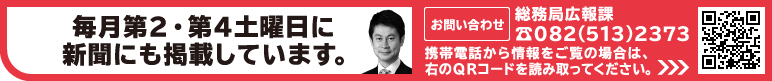 毎月第2・第4土曜日に新聞にも掲載しています。 お問い合わせ：広島県総務局広報課 082 （513） 2373 携帯電話版：http://www.pref.hiroshima.lg.jp/i/ 携帯電話から情報をご覧の場合は右のバーコードを読み取ってくださ