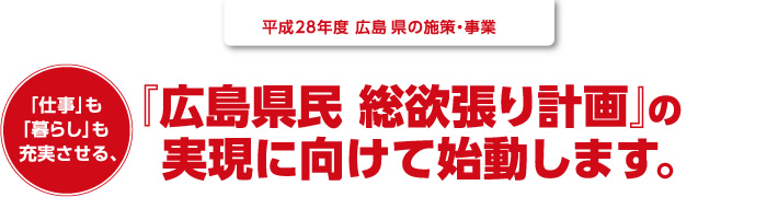平成28年度 広島県の施策・事業｜「仕事」も「暮らし」も充実させる、『広島県民 総欲張り計画』の 実現に向けて始動します。