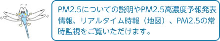 PM2.5についての説明やPM2.5高濃度予報発表情報、リアルタイム時報（地図）、PM2.5の常時監視をご覧いただけます。