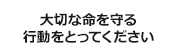 大切な命を守る行動をとってください