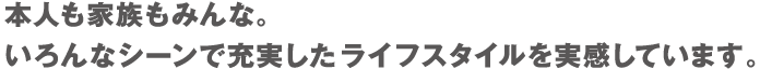 本人も家族もみんな。いろんなシーンで充実したライフスタイルを実感しています。