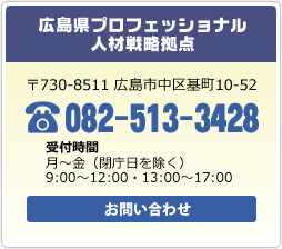 広島県プロフェッショナル人材戦略拠点　〒730-8511 広島市中区基町10-52　電話：082-513-3428　受付時間：月～金（閉庁日を除く）8時30分～12時00分・13時00分～17時00分　お問い合わせ