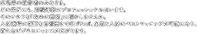 広島県の経営者のみなさま。どの業界にも、百戦錬磨のプロフェッショナルはいます。そのチカラを「攻めの経営」に活かしませんか。人材獲得の視野を首都圏まで広げれば、企業と人材のベストマッチングが可能になり、新たなビジネスチャンスが広がります。