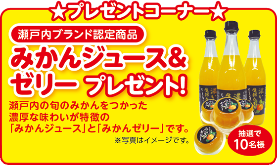 プレゼントコーナー 瀬戸内ブランド認定商品 みかんジュース＆ゼリープレゼント！ 瀬戸内の旬のみかんをつかった濃厚な味わいが特徴の「みかんジュース」と「みかんゼリー」です。 ※写真はイメージです。 抽選で10名様