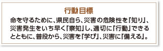 行動目標　命を守るために、県民自ら、災害の危険性を『知り』、災害発生をいち早く『察知』し、適切に『行動』できるとともに、普段から、災害を『学び』、災害に『備える』。