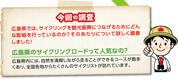 今回の調査 広島県では、サイクリングを観光振興につなげるためにどんな取組を行っているのか？そのあたりについて詳しく調査しました！　広島県のサイクリングロードって人気なの？広島県内には、自然を満喫しながら走ることができるコースが数多くあり、全国各地からたくさんのサイクリストが訪れています。