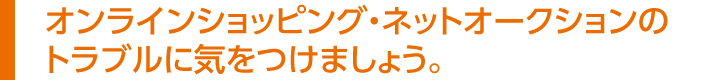 オンラインショッピング・
ネットオークションのトラブルに気をつけましょう。