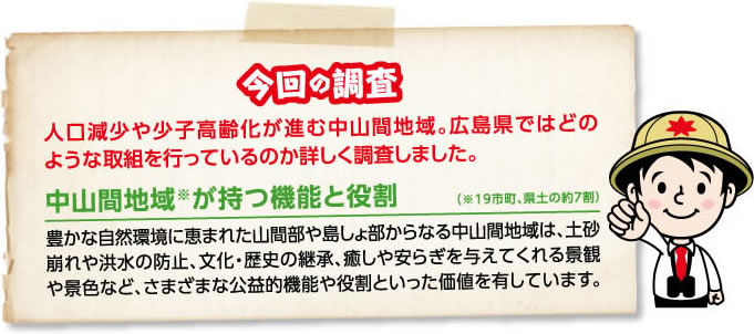 今回の調査 人口減少や少子高齢化が進む中山間地域。広島県ではどのような取組を行っているのか詳しく調査しました。　中山間地域が持つ機能と役割 豊かな自然環境に恵まれた山間部や島しょ部からなる中山間地域は、土砂崩れや洪水の防止、文化・歴史の継承、癒しや安らぎを与えてくれる景観や景色など、さまざまな公益的機能や役割といった価値を有しています。