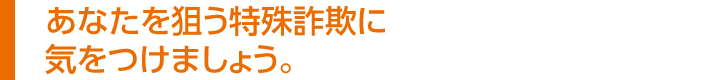 あなたを狙う特殊詐欺に気をつけましょう。