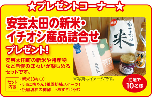 プレゼントコーナー 安芸太田の新米・イチオシ産品詰合せプレゼント!安芸太田町の新米や特産物など自慢の味わいが楽しめるセットです。[セット内容]・新米(3キロ)・チョコちゃん(祇園坊柿スイーツ)・祇園坊柿の柿酢 ・あずきじゃむ 抽選で10名様