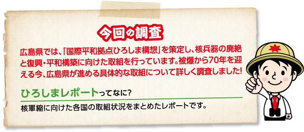 今回の調査 広島県では、「国際平和拠点ひろしま構想」を策定し、核兵器の廃絶と復興・平和構築に向けた取組を行っています。被爆から70年を迎える今、広島県が進める具体的な取組について詳しく調査しました！ひろしまレポートってなに？核軍縮に向けた各国の取組状況をまとめたレポートです。