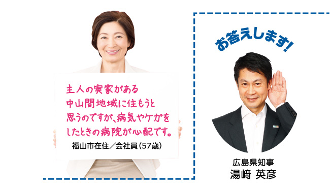 主人の実家がある中山間地域に住もうと思うのですが、病気やケガをしたときの病院が心配です。福山市在住／会社員（57歳）お答えします！ 広島県知事 湯崎 英彦 