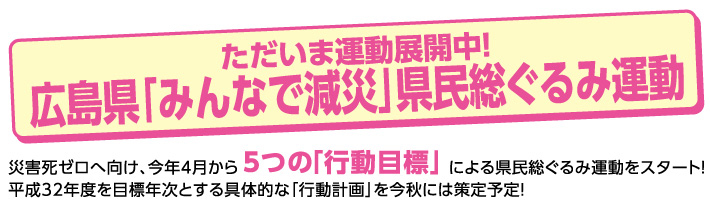 ただいま運動展開中！広島県「みんなで減災」県民総ぐるみ運動　災害死ゼロへ向け、今年4月から5つの「行動目標」による県民総ぐるみ運動をスタート！平成32年度を目標年次とする具体的な「行動計画」を今秋には策定予定！