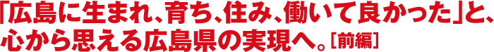 「広島に生まれ、育ち、住み、働いて良かった」と、心から思える広島県の実現へ。［前編］