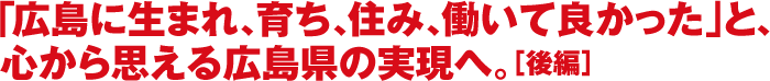 「広島に生まれ、育ち、住み、働いて良かった」と、心から思える広島県の実現へ。［後編］