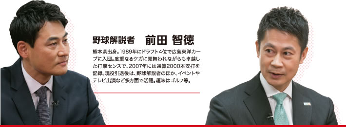 野球解説者　前田 智徳（熊本県出身。1989年にドラフト4位で広島東洋カープに入団。度重なるケガに見舞われながらも卓越した打撃センスで、2007年には通算2000本安打を記録。現役引退後は、野球解説者のほか、イベントやテレビ出演など多方面で活躍。趣味はゴルフ等。）　×　広島県知事　湯崎 英彦