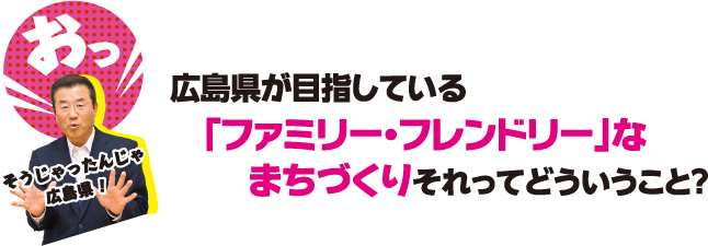 おっそうじゃったんじゃ広島県！　広島県が目指している｢ファミリー・フレンドリー｣なまちづくり　それってどういうこと？
