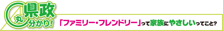 県政丸分かり！　｢ファミリー・フレンドリー｣って家族にやさしいってこと？