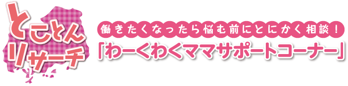 とことんリサーチ　働きたくなったら悩む前にとにかく相談！　｢わーくわくママサポートコーナー｣