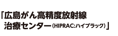 「広島がん高精度放射線治療センター（HIPRAC:ハイプラック）」
