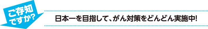 ご存知ですか？　日本一を目指して、がん対策をどんどん実施中！