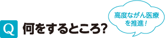 Q 何をするところ？　高度ながん医療を推進！