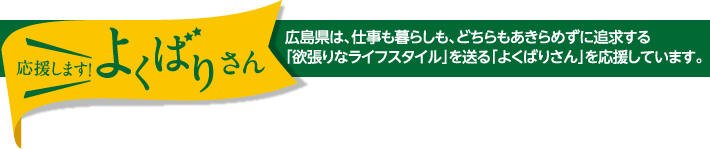 応援します！よくばりさん　広島県は、仕事も暮らしも、どちらもあきらめずに追求する｢欲張りなライフスタイル｣を送る｢よくばりさん｣を応援しています。