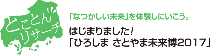 とことんリサーチ　｢なつかしい未来｣を体験しにいこう。はじまりました！｢ひろしま さとやま未来博2017｣