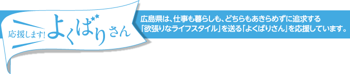 応援します！よくばりさん　広島県は、仕事も暮らしも、どちらもあきらめずに追求する｢欲張りなライフスタイル｣を送る｢よくばりさん｣を応援しています。