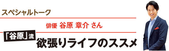 スペシャルトーク／俳優 谷原 章介さん　「谷原」流 欲張りライフのススメ