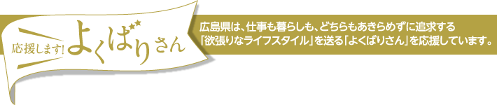 応援します！よくばりさん　広島県は、仕事も暮らしも、どちらもあきらめずに追求する｢欲張りなライフスタイル｣を送る｢よくばりさん｣を応援しています。