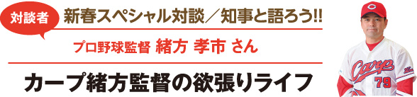 新春スペシャル対談／知事と語ろう！！　対談者：プロ野球監督 緒方 孝市さん　カープ緒方監督の欲張りライフ