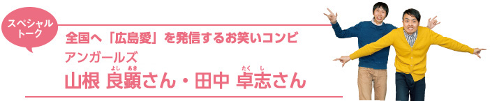 スペシャルトーク／全国へ「広島愛」を発信するお笑いコンビアンガールズ 山根 良顕さん・田中 卓志さん