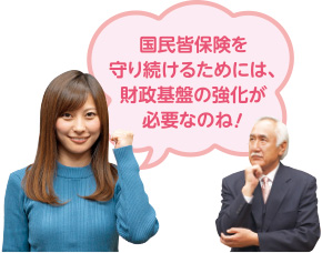 国民皆保険を守り続けるためには、財政基盤の強化が必要なのね！