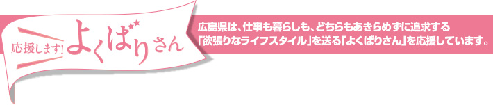 応援します！よくばりさん　広島県は、仕事も暮らしも、どちらもあきらめずに追求する｢欲張りなライフスタイル｣を送る｢よくばりさん｣を応援しています。