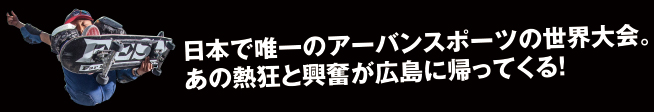 日本で唯一のアーバンスポーツの世界大会。あの熱狂と興奮が広島に帰ってくる!