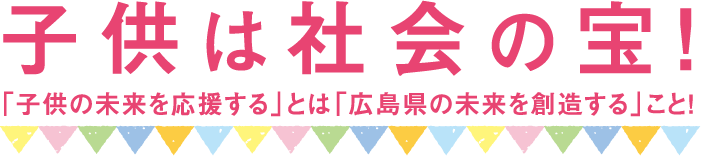 子供は社会の宝 ｢子供の未来を応援する｣とは｢広島県の未来を創造する｣こと!