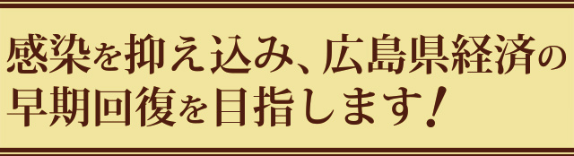 感染を抑え込み、広島県経済の早期回復を目指します！