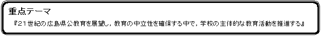 角丸四角形: 重点テーマ
『２１世紀の広島県公教育を展望し，教育の中立性を確保する中で，学校の主体的な教育活動を推進する』
