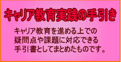 キャリア教育実践の手引き　キャリア教育を進める上での疑問点や課題に対応できる手引書と

してまとめたものです。