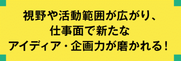 視野や活動範囲が広がり，仕事面で新たなアイディア・企画力が磨かれる！