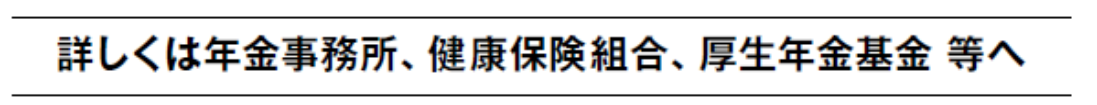 詳しくは年金事務所，健康保険組合，厚生年金基金等へ