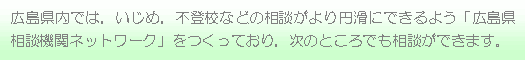 広島県内では、いじめ、不登校などの相談がより円滑にできるよう「広島県相談機関ネットワーク」をつくっており、次のところでも相談ができます。