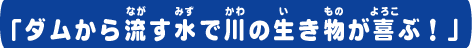 ダムから流す水で川の生き物が喜ぶ！