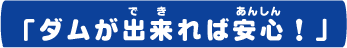 「ダムが出来れば安心！」