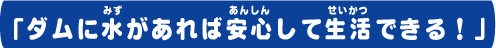 ダムに水があれば安心して生活できる！